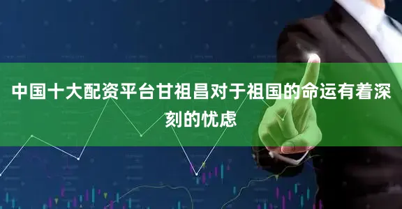 中国十大配资平台甘祖昌对于祖国的命运有着深刻的忧虑
