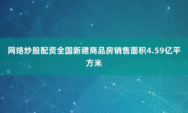 网络炒股配资全国新建商品房销售面积4.59亿平方米
