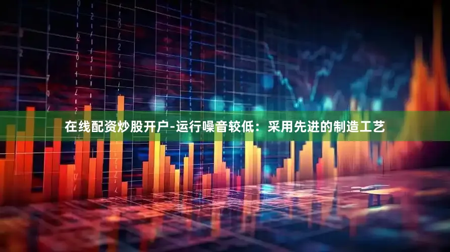 在线配资炒股开户-运行噪音较低：采用先进的制造工艺