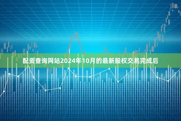 配资查询网站2024年10月的最新股权交易完成后