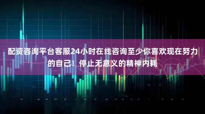 配资咨询平台客服24小时在线咨询至少你喜欢现在努力的自己！停止无意义的精神内耗