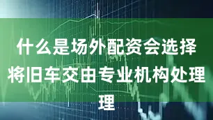 什么是场外配资会选择将旧车交由专业机构处理