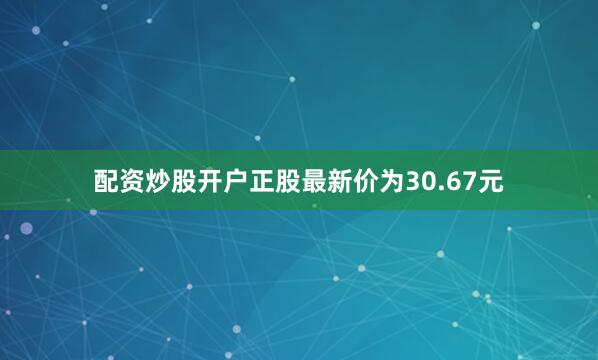配资炒股开户正股最新价为30.67元